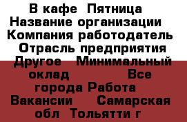 В кафе "Пятница › Название организации ­ Компания-работодатель › Отрасль предприятия ­ Другое › Минимальный оклад ­ 25 000 - Все города Работа » Вакансии   . Самарская обл.,Тольятти г.